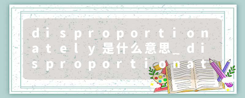 disproportionately是什么意思_disproportionately的发音_disproportionately的用法_disproportionately怎么记_disproport