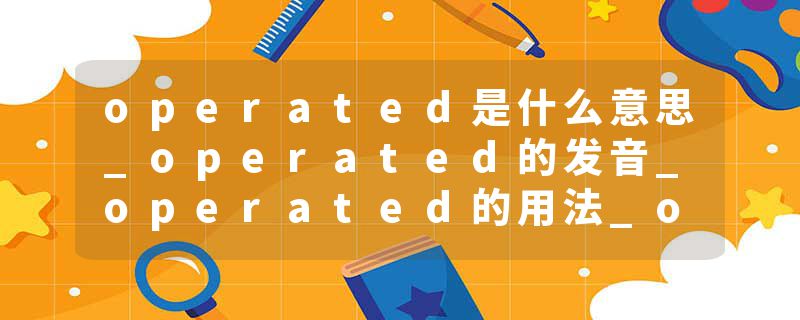 operated是什么意思_operated的发音_operated的用法_operated怎么记_operated翻译