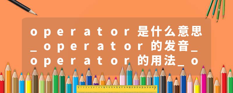 operator是什么意思_operator的发音_operator的用法_operator怎么记_operator翻译