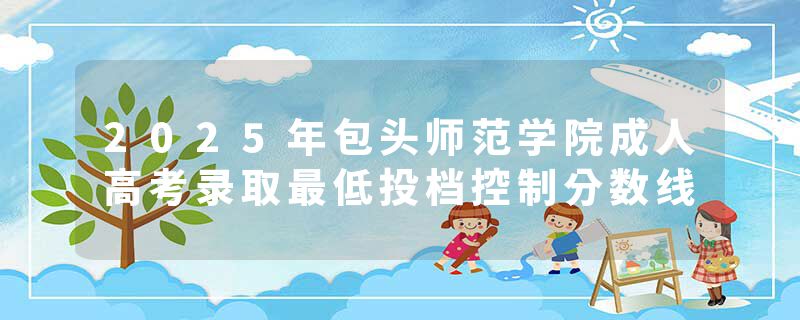 2025年包头师范学院成人高考录取最低投档控制分数线