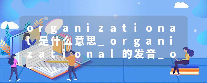 organizational是什么意思_organizational的发音_organizational的用法_organizational怎么记_organizational翻译
