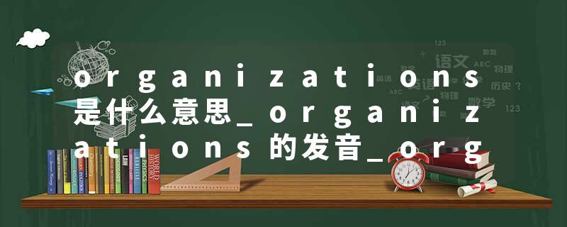 organizations是什么意思_organizations的发音_organizations的用法_organizations怎么记_organizations翻译