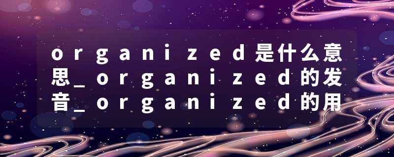 organized是什么意思_organized的发音_organized的用法_organized怎么记_organized翻译
