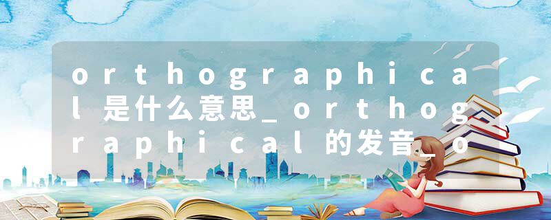 orthographical是什么意思_orthographical的发音_orthographical的用法_orthographical怎么记_orthographical翻译