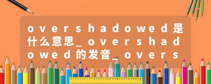 overshadowed是什么意思_overshadowed的发音_overshadowed的用法_overshadowed怎么记_overshadowed翻译