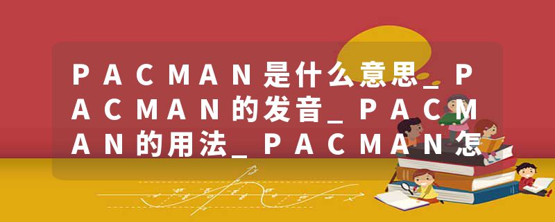 PACMAN是什么意思_PACMAN的发音_PACMAN的用法_PACMAN怎么记_PACMAN翻译