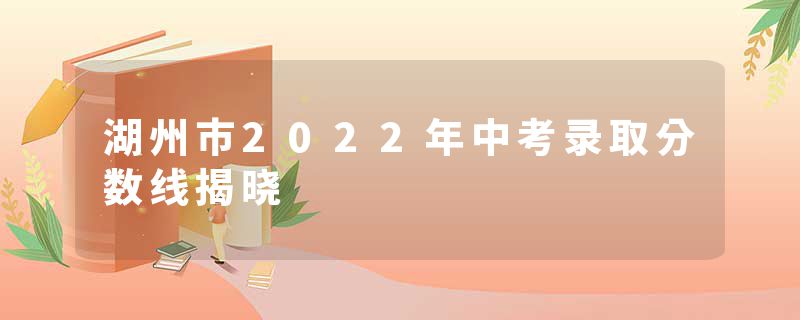 湖州市2022年中考录取分数线揭晓