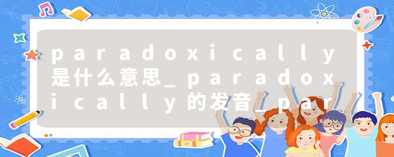paradoxically是什么意思_paradoxically的发音_paradoxically的用法_paradoxically怎么记_paradoxically翻译
