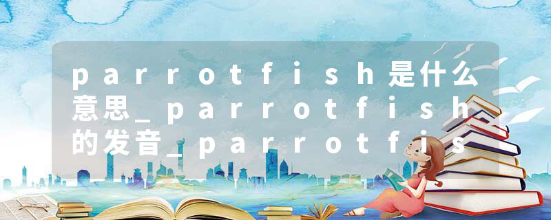 parrotfish是什么意思_parrotfish的发音_parrotfish的用法_parrotfish怎么记_parrotfish翻译