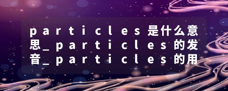 particles是什么意思_particles的发音_particles的用法_particles怎么记_particles翻译