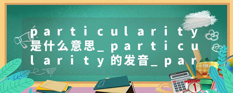 particularity是什么意思_particularity的发音_particularity的用法_particularity怎么记_particularity翻译