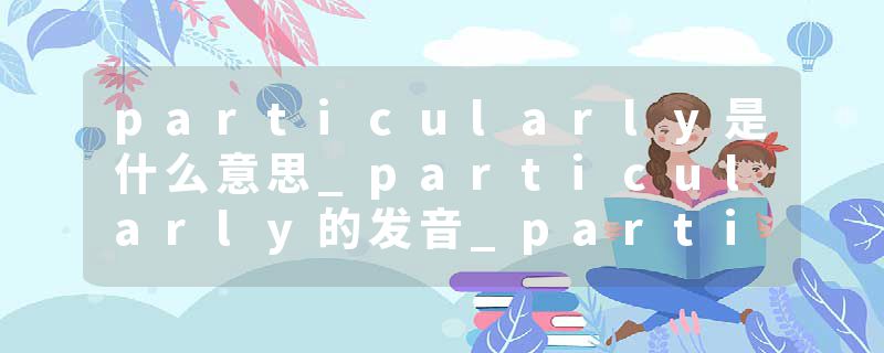 particularly是什么意思_particularly的发音_particularly的用法_particularly怎么记_particularly翻译