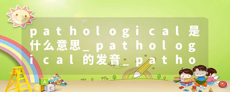 pathological是什么意思_pathological的发音_pathological的用法_pathological怎么记_pathological翻译