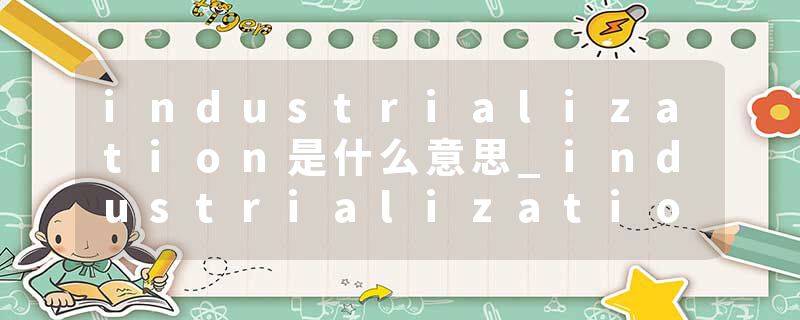 industrialization是什么意思_industrialization的发音_industrialization的用法_industrialization怎么记_industrializat