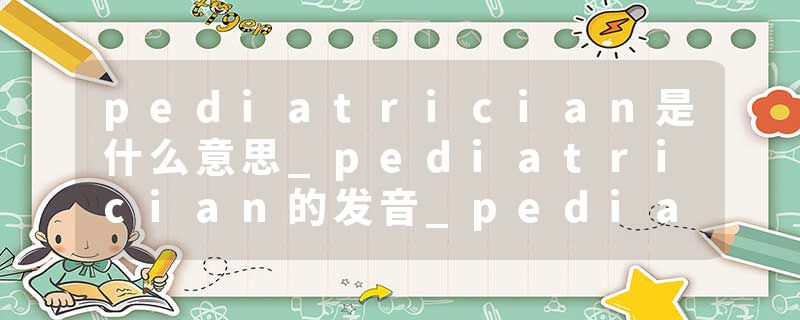 pediatrician是什么意思_pediatrician的发音_pediatrician的用法_pediatrician怎么记_pediatrician翻译