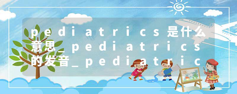 pediatrics是什么意思_pediatrics的发音_pediatrics的用法_pediatrics怎么记_pediatrics翻译