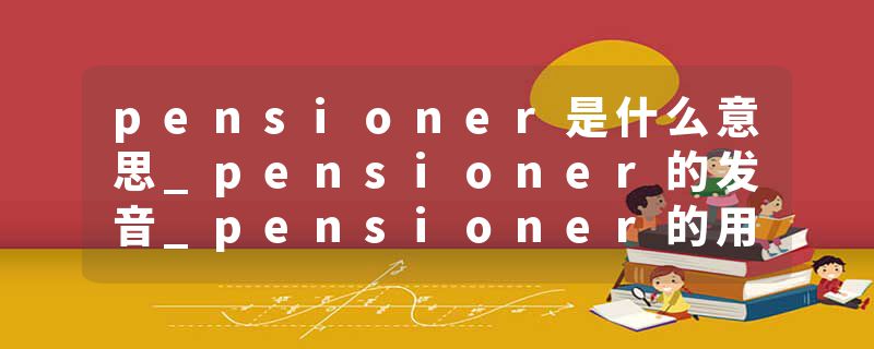 pensioner是什么意思_pensioner的发音_pensioner的用法_pensioner怎么记_pensioner翻译