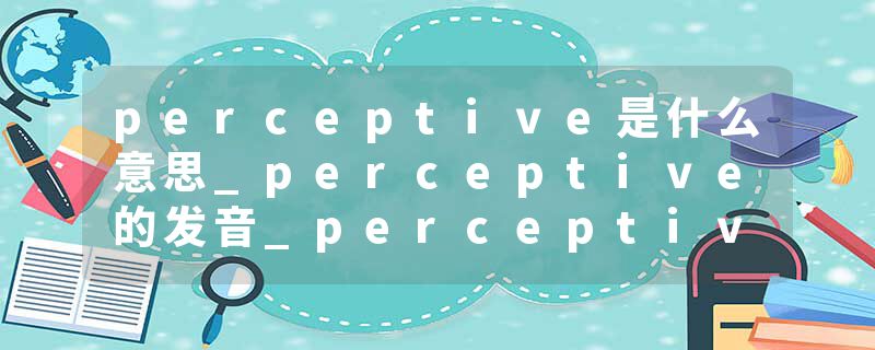 perceptive是什么意思_perceptive的发音_perceptive的用法_perceptive怎么记_perceptive翻译