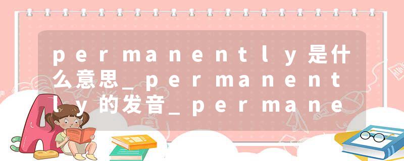 permanently是什么意思_permanently的发音_permanently的用法_permanently怎么记_permanently翻译