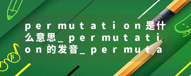 permutation是什么意思_permutation的发音_permutation的用法_permutation怎么记_permutation翻译