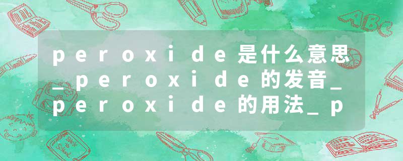 peroxide是什么意思_peroxide的发音_peroxide的用法_peroxide怎么记_peroxide翻译