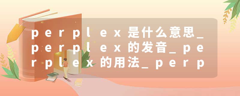 perplex是什么意思_perplex的发音_perplex的用法_perplex怎么记_perplex翻译