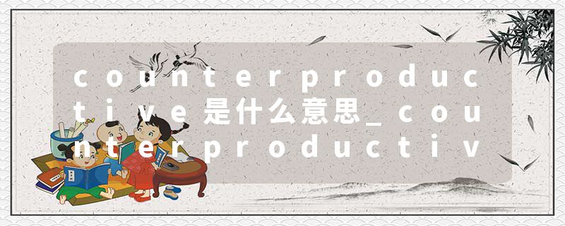 counterproductive是什么意思_counterproductive的发音_counterproductive的用法_counterproductive怎么记_counterproduct