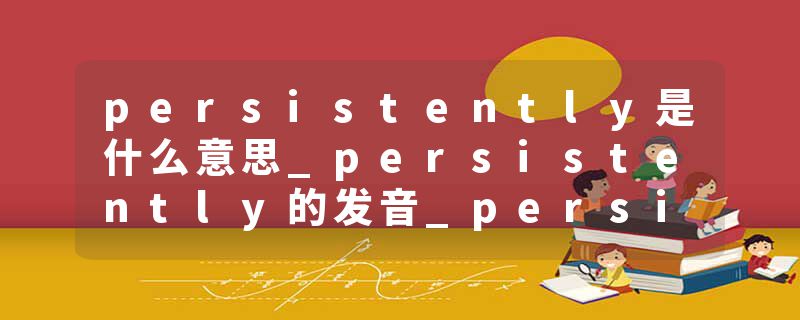 persistently是什么意思_persistently的发音_persistently的用法_persistently怎么记_persistently翻译