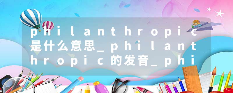 philanthropic是什么意思_philanthropic的发音_philanthropic的用法_philanthropic怎么记_philanthropic翻译