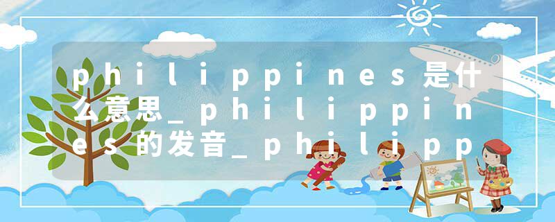 philippines是什么意思_philippines的发音_philippines的用法_philippines怎么记_philippines翻译