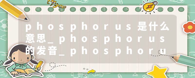 phosphorus是什么意思_phosphorus的发音_phosphorus的用法_phosphorus怎么记_phosphorus翻译