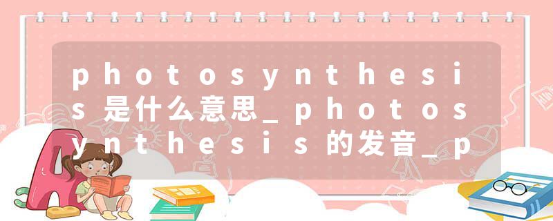 photosynthesis是什么意思_photosynthesis的发音_photosynthesis的用法_photosynthesis怎么记_photosynthesis翻译