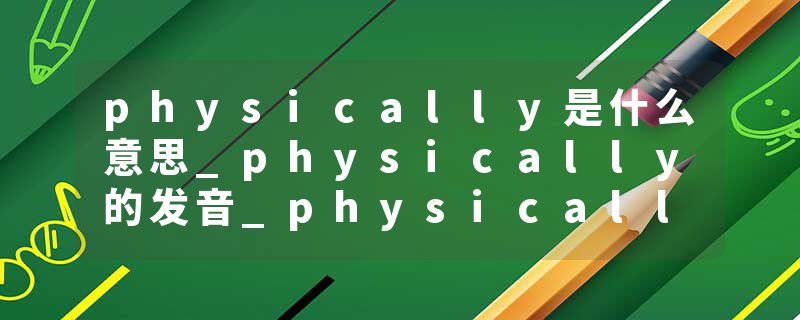 physically是什么意思_physically的发音_physically的用法_physically怎么记_physically翻译