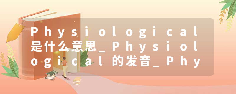 Physiological是什么意思_Physiological的发音_Physiological的用法_Physiological怎么记_Physiological翻译
