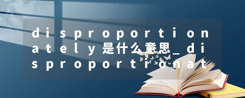 disproportionately是什么意思_disproportionately的发音_disproportionately的用法_disproportionately怎么记_disproport