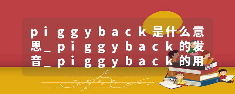 piggyback是什么意思_piggyback的发音_piggyback的用法_piggyback怎么记_piggyback翻译