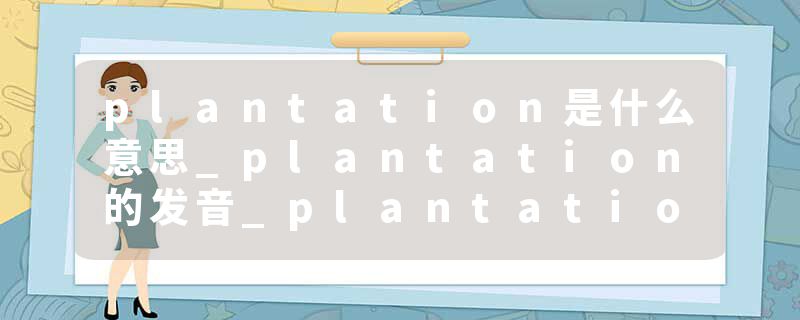 plantation是什么意思_plantation的发音_plantation的用法_plantation怎么记_plantation翻译