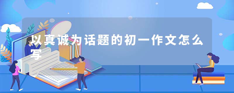 以真诚为话题的初一作文怎么写