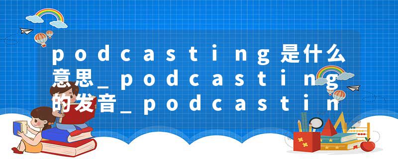 podcasting是什么意思_podcasting的发音_podcasting的用法_podcasting怎么记_podcasting翻译