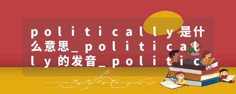 politically是什么意思_politically的发音_politically的用法_politically怎么记_politically翻译