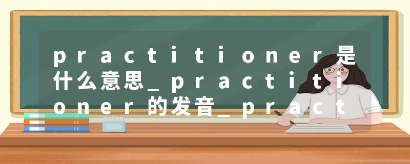 practitioner是什么意思_practitioner的发音_practitioner的用法_practitioner怎么记_practitioner翻译