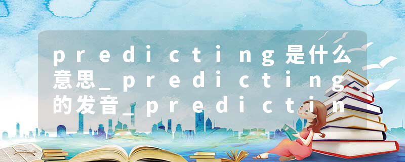 predicting是什么意思_predicting的发音_predicting的用法_predicting怎么记_predicting翻译