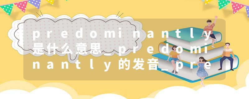predominantly是什么意思_predominantly的发音_predominantly的用法_predominantly怎么记_predominantly翻译