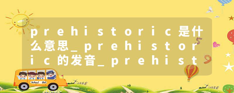 prehistoric是什么意思_prehistoric的发音_prehistoric的用法_prehistoric怎么记_prehistoric翻译