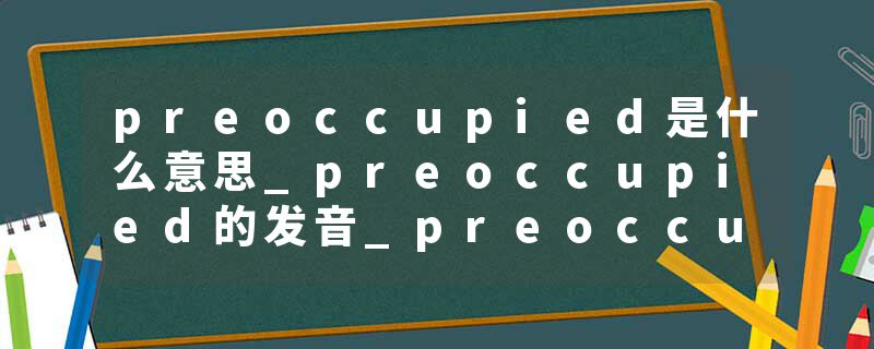preoccupied是什么意思_preoccupied的发音_preoccupied的用法_preoccupied怎么记_preoccupied翻译