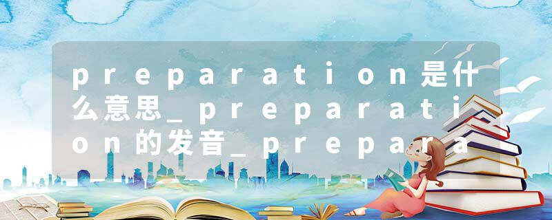 preparation是什么意思_preparation的发音_preparation的用法_preparation怎么记_preparation翻译