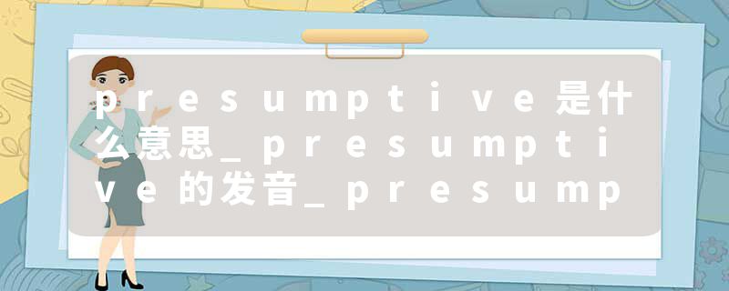 presumptive是什么意思_presumptive的发音_presumptive的用法_presumptive怎么记_presumptive翻译