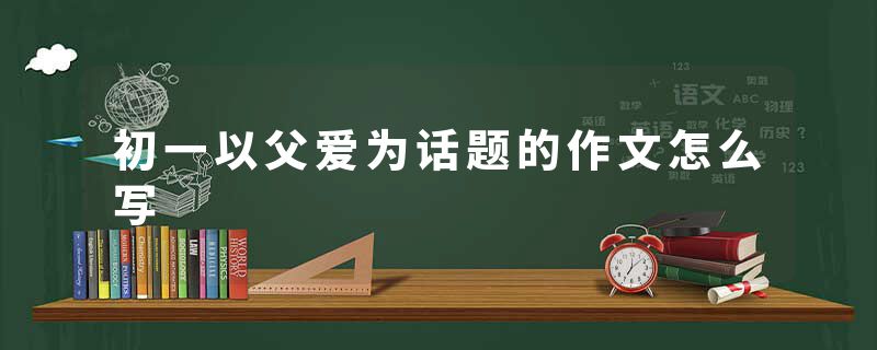 初一以父爱为话题的作文怎么写