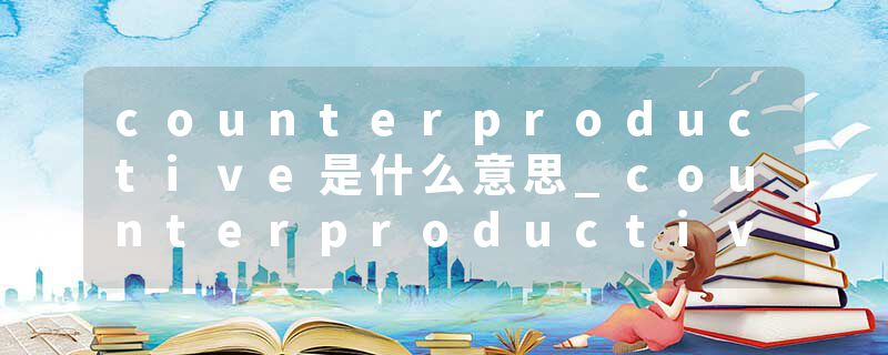 counterproductive是什么意思_counterproductive的发音_counterproductive的用法_counterproductive怎么记_counterproduct