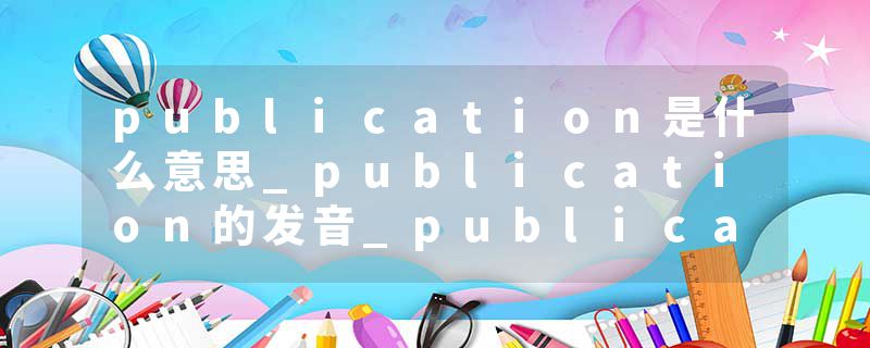 publication是什么意思_publication的发音_publication的用法_publication怎么记_publication翻译